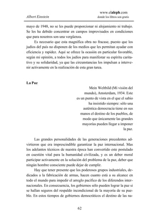 www.elaleph.com
Albert Einstein                                 donde los libros son gratis


mayo de 1948, no se les puede proporcionar ni alojamiento ni trabajo.
Se les ha debido concentrar en campos improvisados en condiciones
que para nosotros son una vergüenza.
      Es necesario que esta magnífica obra no fracase, puesto que los
judíos del país no disponen de los medios que les permitan ayudar con
eficiencia y rapidez. Aquí se ofrece la ocasión en particular favorable,
según mi opinión, a todos los judíos para manifestar su espíritu carita-
tivo y su solidaridad, ya que las circunstancias los impulsan a interve-
nir activamente en la realización de esta gran tarea.



La Paz
                                          Mein Weltbild (Mi visión del
                                       mundo), Amsterdam, 1934. Este
                                  es un punto de vista en el que el sabio
                                          ha insistido siempre: sólo una
                                      auténtica democracia tiene en sus
                                     manos el destino de los pueblos, de
                                      modo que únicamente las grandes
                                      mayorías pueden llegar a imponer
                                                                  la paz.

      Las grandes personalidades de las generaciones precedentes ad-
virtieron que era imprescindible garantizar la paz internacional. Mas
los adelantos técnicos de nuestra época han convertido este postulado
en cuestión vital para la humanidad civilizada, y es un deber moral
participar activamente en la solución del problema de la paz, deber que
ningún hombre consciente puede dejar de cumplir.
      Hay que tener presente que los poderosos grupos industriales, de-
dicados a la fabricación de armas, hacen cuanto está a su alcance en
todo el mundo para impedir el arreglo pacífico de los diferendos inter-
nacionales. En consecuencia, los gobiernos sólo pueden lograr la paz si
se hallan seguros del respaldo incondicional de la mayoría de su pue-
blo. En estos tiempos de gobiernos democráticos el destino de las na-


                                  62
 
