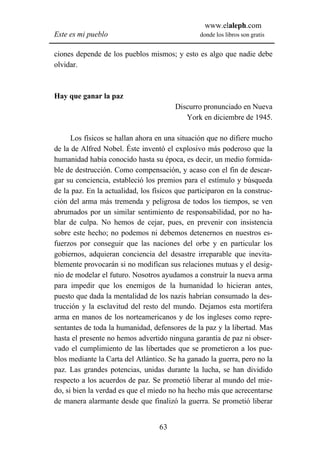 www.elaleph.com
Este es mi pueblo                               donde los libros son gratis


ciones depende de los pueblos mismos; y esto es algo que nadie debe
olvidar.



Hay que ganar la paz
                                        Discurro pronunciado en Nueva
                                           York en diciembre de 1945.

      Los físicos se hallan ahora en una situación que no difiere mucho
de la de Alfred Nobel. Éste inventó el explosivo más poderoso que la
humanidad había conocido hasta su época, es decir, un medio formida-
ble de destrucción. Como compensación, y acaso con el fin de descar-
gar su conciencia, estableció los premios para el estímulo y búsqueda
de la paz. En la actualidad, los físicos que participaron en la construc-
ción del arma más tremenda y peligrosa de todos los tiempos, se ven
abrumados por un similar sentimiento de responsabilidad, por no ha-
blar de culpa. No hemos de cejar, pues, en prevenir con insistencia
sobre este hecho; no podemos ni debemos detenernos en nuestros es-
fuerzos por conseguir que las naciones del orbe y en particular los
gobiernos, adquieran conciencia del desastre irreparable que inevita-
blemente provocarán si no modifican sus relaciones mutuas y el desig-
nio de modelar el futuro. Nosotros ayudamos a construir la nueva arma
para impedir que los enemigos de la humanidad lo hicieran antes,
puesto que dada la mentalidad de los nazis habrían consumado la des-
trucción y la esclavitud del resto del mundo. Dejamos esta mortífera
arma en manos de los norteamericanos y de los ingleses como repre-
sentantes de toda la humanidad, defensores de la paz y la libertad. Mas
hasta el presente no hemos advertido ninguna garantía de paz ni obser-
vado el cumplimiento de las libertades que se prometieron a los pue-
blos mediante la Carta del Atlántico. Se ha ganado la guerra, pero no la
paz. Las grandes potencias, unidas durante la lucha, se han dividido
respecto a los acuerdos de paz. Se prometió liberar al mundo del mie-
do, si bien la verdad es que el miedo no ha hecho más que acrecentarse
de manera alarmante desde que finalizó la guerra. Se prometió liberar


                                   63
 