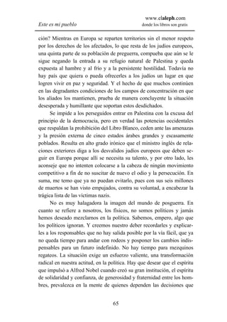 www.elaleph.com
Este es mi pueblo                                donde los libros son gratis


ción? Mientras en Europa se reparten territorios sin el menor respeto
por los derechos de los afectados, lo que resta de los judíos europeos,
una quinta parte de su población de preguerra, compueba que aún se le
sigue negando la entrada a su refugio natural de Palestina y queda
expuesta al hambre y al frío y a la persistente hostilidad. Todavía no
hay país que quiera o pueda ofrecerles a los judíos un lugar en que
logren vivir en paz y seguridad. Y el hecho de que muchos continúen
en las degradantes condiciones de los campos de concentración en que
los aliados los mantienen, prueba de manera concluyente la situación
desesperada y humillante que soportan estos desdichados.
      Se impide a los perseguidos entrar en Palestina con la excusa del
principio de la democracia, pero en verdad las potencias occidentales
que respaldan la prohibición del Libro Blanco, ceden ante las amenazas
y la presión externa de cinco estados árabes grandes y escasamente
poblados. Resulta en alto grado irónico que el ministro inglés de rela-
ciones exteriores diga a los desvalidos judíos europeos que deben se-
guir en Europa porque allí se necesita su talento, y por otro lado, les
aconseje que no intenten colocarse a la cabeza de ningún movimiento
competitivo a fin de no suscitar de nuevo el odio y la persecución. En
suma, me temo que ya no puedan evitarlo, pues con sus seis millones
de muertos se han visto empujados, contra su voluntad, a encabezar la
trágica lista de las víctimas nazis.
      No es muy halagadora la imagen del mundo de posguerra. En
cuanto se refiere a nosotros, los físicos, no somos políticos y jamás
hemos deseado mezclarnos en la política. Sabemos, empero, algo que
los políticos ignoran. Y creemos nuestro deber recordarles y explicar-
les a los responsables que no hay salida posible por la vía fácil, que ya
no queda tiempo para andar con rodeos y posponer los cambios indis-
pensables para un futuro indefinido. No hay tiempo para mezquinos
regateos. La situación exige un esfuerzo valiente, una transformación
radical en nuestra actitud, en la política. Hay que desear que el espíritu
que impulsó a Alfred Nobel cuando creó su gran institución, el espíritu
de solidaridad y confianza, de generosidad y fraternidad entre los hom-
bres, prevalezca en la mente de quienes dependen las decisiones que


                                   65
 