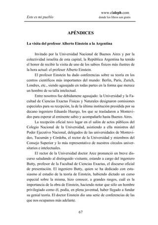 www.elaleph.com
Este es mi pueblo                                donde los libros son gratis




                            APÉNDICES

La visita del profesor Alberto Einstein a la Argentina

      Invitado por la Universidad Nacional de Buenos Aires y por la
colectividad israelita de esta capital, la República Argentina ha tenido
el honor de recibir la visita de uno de los sabios físicos más ilustres de
la hora actual: el profesor Alberto Einstein.
      El profesor Einstein ha dado conferencias sobre su teoría en los
centros científicos más importantes del mundo: Berlín, París, Zurich,
Londres, etc., siendo agasajado en todas partes en la forma que merece
un hombre de su talla intelectual.
      Entre nosotros fue debidamene agasajado: la Universidad y la Fa-
cultad de Ciencias Exactas Físicas y Naturales designaron comisiones
especiales para su recepción, la de la última institución presidida por su
decano ingeniero Eduardo Huergo, los que se trasladaron a Montevi-
deo para esperar al eminente sabio y acompañarlo hasta Buenos Aires.
      La recepción oficial tuvo lugar en el salón de actos públicos del
Colegio Nacional de la Universidad, asistiendo a ella ministros del
Poder Ejecutivo Nacional, delegados de las universidades de Montevi-
deo, Tucumán y Córdoba, el rector de la Universidad y miembros del
Consejo Superior y lo más representativo de nuestros círculos univer-
sitarios e intelectuales.
      El rector de la Universidad doctor Arce pronunció un breve dis-
curso saludando al distinguido visitante, estando a cargo del ingeniero
Butty, profesor de la Facultad de Ciencias Exactas, el discurso oficial
de presentación. El ingeniero Butty, quien se ha dedicado con estu-
siasmo al estudio de la teoría de Einstein, habiendo dictado un curso
especial sobre la misma, hizo conocer, a grandes rasgos, cuál es la
importancia de la obra de Einstein, haciendo notar que sólo un hombre
privilegiado como él, podía, en plena juventud, haber llegado a fundar
su genial teoría. El doctor Einstein dio una serie de conferencias de las
que nos ocupamos más adelante.


                                   67
 