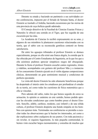 www.elaleph.com
Albert Einstein                                 donde los libros son gratis


      Durante su estada y haciendo un paréntesis a sus actividades co-
mo conferencista, impuesto por el feriado de Semana Santa, el doctor
Einstein se trasladó a Córdoba, haciendo excursiones por las sierras de
esta provincia de cuya belleza quedó admirado.
      El Consejo directivo de la Facultad de Ciencias Exactas Físicas y
Naturales le ofreció una comida en el Tigre, que fue seguida de una
excursión por las islas.
      La Academia de Ciencias lo recibió expresamente en su seno, y
algunos de sus miembros le plantearon cuestiones relacionadas con su
teoría, que el sabio con su reconocida gentileza contestó en forma
satisfactoria.
      De entre los agasajos tributados al profesor Einstein se destaca
especialmente, porque en ella reinó una franca alegría, la comida que le
fue ofrecida por el Centro Estudiantes de Ingeniería, en la que los que a
ella asistimos pudimos apreciar simpáticos rasgos del obsequiado.
Durante la fiesta el profesor Einstein escuchó cantos regionales, tristes
y vidalitas, acompañados con guitarra del profesor Más y a instancias
de los concurrentes Einstein ejecutó en el violín algunas composiciones
clásicas, demostrando un gran sentimiento musical y condiciones de
perfecto ejecutante.
      La visita del doctor Einstein ha sido altamente beneficiosa porque
ha despertado el interés entre los estudiosos por profundizar el estudio
de su teoría, así como todas las cuestiones de física matemática que a
ella se vinculan.
      Pero además del sabio, todos los que hemos seguido de cerca su
actuación, la opinión es unánime en este sentido, hemos podido apre-
ciar las elevadas condiciones que como hombre posee el doctor Eins-
tein. Sencillo, afable, cariñoso, modesto, casi infantil y de una sólida
cultura, el profesor Einstein despierta una honda simpatía en los hom-
bres con quienes trata. Terminadas sus conferencias se prestaba a escu-
char todas las observaciones que le hacían los interesados, así como a
dar explicaciones sobre cualquiera de sus puntos. Con toda paciencia y
sin revelar, ni siquiera fugazmente, la más pequeña contrariedad, lo
hemos visto escuchar largos razonamientos y consultas de muchos que


                                   68
 
