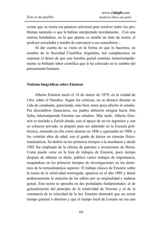 www.elaleph.com
Este es mi pueblo                               donde los libros son gratis


creían que su teoría era panacea universal para resolver todos los pro-
blemas naturales o que la habían interpretado torcidamente... Con una
sonrisa bondadosa, en la que apenas se notaba un tinte de ironía, el
profesor escuchaba y trataba de convencer a sus consultores...
     Al dar cuenta de su visita en la forma en que lo hacemos, en
nombre de la Sociedad Científica Argentina, nos complacemos en
expresar el deseo de que este hombre genial continúe ininterrumpida-
mente su brillante labor científica que lo ha colocado en la cumbre del
pensamiento humano.



Noticias biográficas sobre Einstesn

      Alberto Einstein nació el 14 de marzo de 1879, en la ciudad de
Ulm, sobre el Danubio. Según las crónicas, no se destacó durante su
vida de estudiante, pareciendo, más bien, tener poca afición al estudio.
Por descalabros financieros, sus padres debieron emigrar hacia Alta
Italia, interrumpiendo Einstein sus estudios. Más tarde, Alberto Eins-
tein se traslada a Zurich donde, con el apoyo de un tío ingeniero y con
su esfuerzo privado, se preparó para ser admitido en la Escuela poli-
técnica, entrando en ella como alumno en 1896 y egresando en 1900, a
los veintiún años de edad, con el grado de doctor en ciencias físico-
matemáticas. Se dedicó en los primeros tiempos a la enseñanza y desde
1903 fue empleado de la oficina de patentes e invenciones de Berna.
Como puede verse en la lista de trabajos de Einstein, poco tiempo
después de obtener su título, publicó varios trabajos de importancia,
ocupándose en los primeros tiempos de investigaciones en los domi-
nios de la termodinámica superior. El trabajo clásico de Einstein sobre
la teoría de la relatividad restringida, apareció en el año 1905 y llamó
poderosamente la atención de los sabios por su originalidad y audacia
genial. Esta teoría se apoyaba en dos postulados fundamentales: el de
generalización del principio de la relatividad de Newton y el de la
constancia de la velocidad de la luz. Einstein demostró que no existe
tiempo general o absoluto y que el tiempo local de Lorentz no era una


                                  69
 