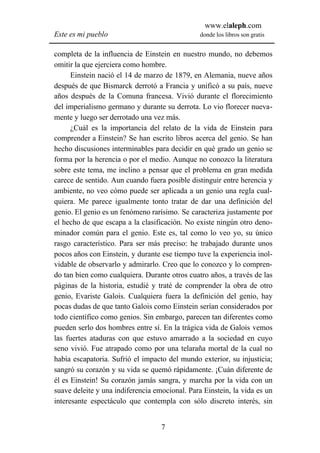 www.elaleph.com
Este es mi pueblo                               donde los libros son gratis


completa de la influencia de Einstein en nuestro mundo, no debemos
omitir la que ejerciera como hombre.
      Einstein nació el 14 de marzo de 1879, en Alemania, nueve años
después de que Bismarck derrotó a Francia y unificó a su país, nueve
años después de la Comuna francesa. Vivió durante el florecimiento
del imperialismo germano y durante su derrota. Lo vio florecer nueva-
mente y luego ser derrotado una vez más.
      ¿Cuál es la importancia del relato de la vida de Einstein para
comprender a Einstein? Se han escrito libros acerca del genio. Se han
hecho discusiones interminables para decidir en qué grado un genio se
forma por la herencia o por el medio. Aunque no conozco la literatura
sobre este tema, me inclino a pensar que el problema en gran medida
carece de sentido. Aun cuando fuera posible distinguir entre herencia y
ambiente, no veo cómo puede ser aplicada a un genio una regla cual-
quiera. Me parece igualmente tonto tratar de dar una definición del
genio. El genio es un fenómeno rarísimo. Se caracteriza justamente por
el hecho de que escapa a la clasificación. No existe ningún otro deno-
minador común para el genio. Este es, tal como lo veo yo, su único
rasgo característico. Para ser más preciso: he trabajado durante unos
pocos años con Einstein, y durante ese tiempo tuve la experiencia inol-
vidable de observarlo y admirarlo. Creo que lo conozco y lo compren-
do tan bien como cualquiera. Durante otros cuatro años, a través de las
páginas de la historia, estudié y traté de comprender la obra de otro
genio, Evariste Galois. Cualquiera fuera la definición del genio, hay
pocas dudas de que tanto Galois como Einstein serían considerados por
todo científico como genios. Sin embargo, parecen tan diferentes como
pueden serlo dos hombres entre sí. En la trágica vida de Galois vemos
las fuertes ataduras con que estuvo amarrado a la sociedad en cuyo
seno vivió. Fue atrapado como por una telaraña mortal de la cual no
había escapatoria. Sufrió el impacto del mundo exterior, su injusticia;
sangró su corazón y su vida se quemó rápidamente. ¡Cuán diferente de
él es Einstein! Su corazón jamás sangra, y marcha por la vida con un
suave deleite y una indiferencia emocional. Para Einstein, la vida es un
interesante espectáculo que contempla con sólo discreto interés, sin


                                   7
 