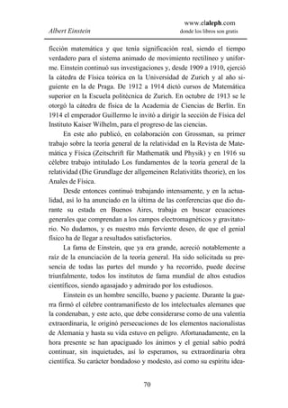 www.elaleph.com
Albert Einstein                                 donde los libros son gratis


ficción matemática y que tenía significación real, siendo el tiempo
verdadero para el sistema animado de movimiento rectilíneo y unifor-
me. Einstein continuó sus investigaciones y, desde 1909 a 1910, ejerció
la cátedra de Física teórica en la Universidad de Zurich y al año si-
guiente en la de Praga. De 1912 a 1914 dictó cursos de Matemática
superior en la Escuela politécnica de Zurich. En octubre de 1913 se le
otorgó la cátedra de física de la Academia de Ciencias de Berlín. En
1914 el emperador Guillermo le invitó a dirigir la sección de Física del
Instituto Kaiser Wilhelm, para el progreso de las ciencias.
      En este año publicó, en colaboración con Grossman, su primer
trabajo sobre la teoría general de la relatividad en la Revista de Mate-
mática y Física (Zeitschrift für Mathematik und Physik) y en 1916 su
célebre trabajo intitulado Los fundamentos de la teoría general de la
relatividad (Die Grundlage der allgemeinen Relativitäts theorie), en los
Anales de Física.
      Desde entonces continuó trabajando intensamente, y en la actua-
lidad, así lo ha anunciado en la última de las conferencias que dio du-
rante su estada en Buenos Aires, trabaja en buscar ecuaciones
generales que comprendan a los campos electromagnéticos y gravitato-
rio. No dudamos, y es nuestro más ferviente deseo, de que el genial
físico ha de llegar a resultados satisfactorios.
      La fama de Einstein, que ya era grande, acreció notablemente a
raíz de la enunciación de la teoría general. Ha sido solicitada su pre-
sencia de todas las partes del mundo y ha recorrido, puede decirse
triunfalmente, todos los institutos de fama mundial de altos estudios
científicos, siendo agasajado y admirado por los estudiosos.
      Einstein es un hombre sencillo, bueno y paciente. Durante la gue-
rra firmó el célebre contramanifiesto de los intelectuales alemanes que
la condenaban, y este acto, que debe considerarse como de una valentía
extraordinaria, le originó persecuciones de los elementos nacionalistas
de Alemania y hasta su vida estuvo en peligro. Afortunadamente, en la
hora presente se han apaciguado los ánimos y el genial sabio podrá
continuar, sin inquietudes, así lo esperamos, su extraordinaria obra
científica. Su carácter bondadoso y modesto, así como su espíritu idea-


                                  70
 