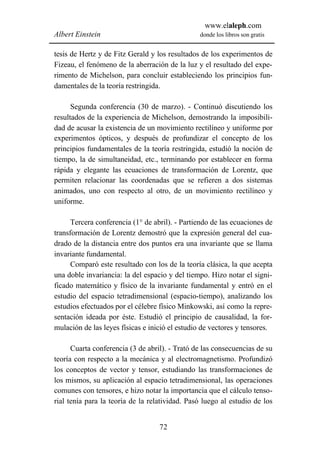 www.elaleph.com
Albert Einstein                                 donde los libros son gratis


tesis de Hertz y de Fitz Gerald y los resultados de los experimentos de
Fizeau, el fenómeno de la aberración de la luz y el resultado del expe-
rimento de Michelson, para concluir estableciendo los principios fun-
damentales de la teoría restringida.

      Segunda conferencia (30 de marzo). - Continuó discutiendo los
resultados de la experiencia de Michelson, demostrando la imposibili-
dad de acusar la existencia de un movimiento rectilíneo y uniforme por
experimentos ópticos, y después de profundizar el concepto de los
principios fundamentales de la teoría restringida, estudió la noción de
tiempo, la de simultaneidad, etc., terminando por establecer en forma
rápida y elegante las ecuaciones de transformación de Lorentz, que
permiten relacionar las coordenadas que se refieren a dos sistemas
animados, uno con respecto al otro, de un movimiento rectilíneo y
uniforme.

      Tercera conferencia (1° de abril). - Partiendo de las ecuaciones de
transformación de Lorentz demostró que la expresión general del cua-
drado de la distancia entre dos puntos era una invariante que se llama
invariante fundamental.
      Comparó este resultado con los de la teoría clásica, la que acepta
una doble invariancia: la del espacio y del tiempo. Hizo notar el signi-
ficado matemático y físico de la invariante fundamental y entró en el
estudio del espacio tetradimensional (espacio-tiempo), analizando los
estudios efectuados por el célebre físico Minkowski, así como la repre-
sentación ideada por éste. Estudió el principio de causalidad, la for-
mulación de las leyes físicas e inició el estudio de vectores y tensores.

      Cuarta conferencia (3 de abril). - Trató de las consecuencias de su
teoría con respecto a la mecánica y al electromagnetismo. Profundizó
los conceptos de vector y tensor, estudiando las transformaciones de
los mismos, su aplicación al espacio tetradimensional, las operaciones
comunes con tensores, e hizo notar la importancia que el cálculo tenso-
rial tenía para la teoría de la relatividad. Pasó luego al estudio de los


                                   72
 