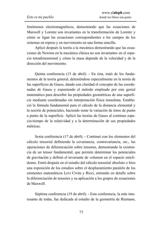 www.elaleph.com
Este es mi pueblo                               donde los libros son gratis


fenómenos electromagnéticos, demostrando que las ecuaciones de
Maxwell y Lorentz son invariantes en la transformación de Lorentz y
cómo se ligan las ecuaciones correspondientes a los campos de los
sistemas en reposo y en movimiento en una forma sencilla.
      Aplicó después la teoría a la mecánica demostrando que las ecua-
ciones de Newton en la mecánica clásica no son invariantes en el espa-
cio tetradimensional y cómo la masa depende de la velocidad y de la
dirección del movimiento.

      Quinta conferencia (15 de abril). - En ésta, trató de los funda-
mentos de la teoría general, deteniéndose especialmente en la teoría de
las superficies de Gauss, dando con claridad el concepto de las coorde-
nadas de Gauss y exponiendo el método empleado por este genial
matemático para describir las propiedades geométricas de una superfi-
cie mediante coordenadas sin interpretación física inmediata. Estable-
ció la fórmula fundamental para el cálculo de la distancia elemental y
la noción de potenciales, haciendo notar la variación de éstos de punto
a punto de la superficie. Aplicó las teorías de Gauss al continuo espa-
cio-tiempo de la relatividad y a la determinación de sus propiedades
métricas.

      Sexta conferencia (17 de abril). - Continuó con los elementos del
cálculo tensorial definiendo la covariancia, contravariancia, etc., las
operaciones de diferenciación sobre tensores, demostrando la existen-
cia de un tensor fundamental, que permite determinar los potenciales
de gravitación y definió el invariante de volumen en el espacio enicli-
deano. Entró después en el estudio del cálculo tensorial absoluto e hizo
una exposición de los estudios sobre el desplazamiento paralelo de los
eminentes matemáticos Levi Civita y Ricci, entrando en detalle sobre
la diferenciación de tensores y su aplicación a los grupos de ecuaciones
de Maxwell.

     Séptima conferencia (19 de abril). - Esta conferencia, la más inte-
resante de todas, fue dedicada al estudio de la geometría de Riemann,


                                  73
 