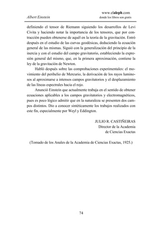 www.elaleph.com
Albert Einstein                                 donde los libros son gratis


definiendo el tensor de Riemann siguiendo los desarrollos de Levi
Civita y haciendo notar la importancia de los tensores, que por con-
tracción pueden obtenerse de aquél en la teoría de la gravitación. Entró
después en el estudio de las curvas geodésicas, deduciendo la ecuación
general de las mismas. Siguió con la generalización del principio de la
inercia y con el estudio del campo gravitatorio, estableciendo la expre-
sión general del mismo, que, en la primera aproximación, contiene la
ley de la gravitación de Newton.
      Habló después sobre las comprobaciones experimentales: el mo-
vimiento del perihelio de Mercurio, la derivación de los rayos lumino-
sos al aproximarse a intensos campos gravitatorios y el desplazamiento
de las líneas espectrales hacia el rojo.
      Anunció Einstein que actualmente trabaja en el sentido de obtener
ecuaciones aplicables a los campos gravitatorios y electromagnéticos,
pues es poco lógico admitir que en la naturaleza se presenten dos cam-
pos distintos. Dio a conocer sintéticamente los trabajos realizados con
este fin, especialmente por Weyl y Eddington.

                                             JULIO R. CASTIÑEIRAS
                                               Director de la Academia
                                                   de Ciencias Exactas

 (Tomado de los Anales de la Academia de Ciencias Exactas, 1925.)




                                  74
 