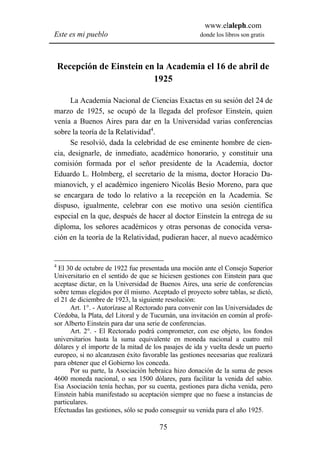 www.elaleph.com
Este es mi pueblo                                    donde los libros son gratis




    Recepción de Einstein en la Academia el 16 de abril de
                            1925

      La Academia Nacional de Ciencias Exactas en su sesión del 24 de
marzo de 1925, se ocupó de la llegada del profesor Einstein, quien
venía a Buenos Aires para dar en la Universidad varias conferencias
sobre la teoría de la Relatividad4.
      Se resolvió, dada la celebridad de ese eminente hombre de cien-
cia, designarle, de inmediato, académico honorario, y constituir una
comisión formada por el señor presidente de la Academia, doctor
Eduardo L. Holmberg, el secretario de la misma, doctor Horacio Da-
mianovich, y el académico ingeniero Nicolás Besio Moreno, para que
se encargara de todo lo relativo a la recepción en la Academia. Se
dispuso, igualmente, celebrar con ese motivo una sesión científica
especial en la que, después de hacer al doctor Einstein la entrega de su
diploma, los señores académicos y otras personas de conocida versa-
ción en la teoría de la Relatividad, pudieran hacer, al nuevo académico


4
  El 30 de octubre de 1922 fue presentada una moción ante el Consejo Superior
Universitario en el sentido de que se hiciesen gestiones con Einstein para que
aceptase dictar, en la Universidad de Buenos Aires, una serie de conferencias
sobre temas elegidos por él mismo. Aceptado el proyecto sobre tablas, se dictó,
el 21 de diciembre de 1923, la siguiente resolución:
      Art. 1°. - Autorízase al Rectorado para convenir con las Universidades de
Córdoba, la Plata, del Litoral y de Tucumán, una invitación en común al profe-
sor Alberto Einstein para dar una serie de conferencias.
      Art. 2°. - El Rectorado podrá comprometer, con ese objeto, los fondos
universitarios hasta la suma equivalente en moneda nacional a cuatro mil
dólares y el importe de la mitad de los pasajes de ida y vuelta desde un puerto
europeo, si no alcanzasen éxito favorable las gestiones necesarias que realizará
para obtener que el Gobierno los conceda.
      Por su parte, la Asociación hebraica hizo donación de la suma de pesos
4600 moneda nacional, o sea 1500 dólares, para facilitar la venida del sabio.
Esa Asociación tenía hechas, por su cuenta, gestiones para dicha venida, pero
Einstein había manifestado su aceptación siempre que no fuese a instancias de
particulares.
Efectuadas las gestiones, sólo se pudo conseguir su venida para el año 1925.

                                      75
 