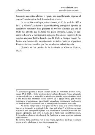 www.elaleph.com
Albert Einstein                                       donde los libros son gratis


honorario, consultas relativas o ligadas con aquella teoría, rogando al
doctor Einstein tuviese la deferencia de atenderlas.
      La recepción tuvo lugar, efectivamente, el 16 de abril de 1925 a
las 17 y 30 horas5. Al hacer el doctor Holmberg entrega del diploma de
académico honorario, hizo presente al profesor Einstein que era el
título más elevado que la Acade-mia podía otorgarle. Luego, los aca-
démicos Loyarte y Damianovich, así como los señores ingeniero Félix
Aguilar, doctores Teófilo Isnardi, José B. Collo y Enrique Loedel Pa-
lumbo, que habían sido especialmente invitados, hicieron al profesor
Einstein diversas consultas que éste atendió con toda deferencia.
      (Tomado de los Anales de la Academia de Ciencias Exactas,
1925).




5
  La invitación pasada al doctor Einstein estaba así redactada: Buenos Aires,
marzo 27 de 1925. - Señor profesor doctor Alberto Einstein: Tengo el agrado
de comunicarle que la honorable Academia que presido, reconociendo en usted
a uno de los más eminentes físicos teóricos de la época actual, que con sus
doctrinas e investigaciones ha motivado un adelanto considerable en el campo
de las ciencias físico-matemáticas, le ha designado Académico honorario.
      Al mismo tiempo me es muy grato invitar a usted a la sesión científica
que, en su homenaje, se realizará el día 16 de abril a las 17 y 30 horas, en cuyo
acto se le hará entrega del diploma y se escuchará su ilustrada palabra en res-
puestas a preguntas que, sobre la Teoría de la Relatividad y problemas afines,
le formularán algunos miembros de la Academia y otras personas invitadas
especialmente.
En nombre de la Academia, y en el mío propio, agradezco desde ya su valioso
concurso y lo saludo con la más alta consideración.

                                       76
 