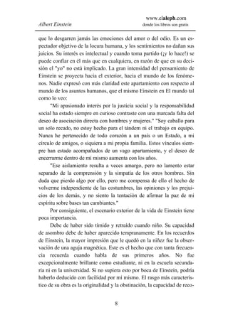 www.elaleph.com
Albert Einstein                                  donde los libros son gratis


que lo desgarren jamás las emociones del amor o del odio. Es un es-
pectador objetivo de la locura humana, y los sentimientos no dañan sus
juicios. Su interés es intelectual y cuando toma partido (¡y lo hace!) se
puede confiar en él más que en cualquiera, en razón de que en su deci-
sión el "yo" no está implicado. La gran intensidad del pensamiento de
Einstein se proyecta hacia el exterior, hacia el mundo de los fenóme-
nos. Nadie expresó con más claridad este apartamiento con respecto al
mundo de los asuntos humanos, que el mismo Einstein en El mundo tal
como lo veo:
      "Mi apasionado interés por la justicia social y la responsabilidad
social ha estado siempre en curioso contraste con una marcada falta del
deseo de asociación directa con hombres y mujeres." "Soy caballo para
un solo recado, no estoy hecho para el tándem ni el trabajo en equipo.
Nunca he pertenecido de todo corazón a un país o un Estado, a mi
círculo de amigos, o siquiera a mi propia familia. Estos vínculos siem-
pre han estado acompañados de un vago apartamiento, y el deseo de
encerrarme dentro de mí mismo aumenta con los años.
      "Ese aislamiento resulta a veces amargo, pero no lamento estar
separado de la comprensión y la simpatía de los otros hombres. Sin
duda que pierdo algo por ello, pero me compensa de ello el hecho de
volverme independiente de las costumbres, las opiniones y los prejui-
cios de los demás, y no siento la tentación de afirmar la paz de mi
espíritu sobre bases tan cambiantes."
      Por consiguiente, el escenario exterior de la vida de Einstein tiene
poca importancia.
      Debe de haber sido tímido y retraído cuando niño. Su capacidad
de asombro debe de haber aparecido tempranamente. En los recuerdos
de Einstein, la mayor impresión que le quedó en la niñez fue la obser-
vación de una aguja magnética. Este es el hecho que con tanta frecuen-
cia recuerda cuando habla de sus primeros años. No fue
excepcionalmente brillante como estudiante, ni en la escuela secunda-
ria ni en la universidad. Si no supiera esto por boca de Einstein, podría
haberlo deducido con facilidad por mí mismo. El rasgo más caracterís-
tico de su obra es la originalidad y la obstinación, la capacidad de reco-


                                    8
 