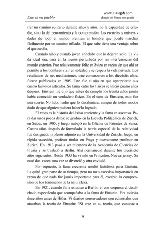 www.elaleph.com
Este es mi pueblo                                 donde los libros son gratis


rrer un camino solitario durante años y años, no la capacidad de estu-
dio, sino la del pensamiento y la comprensión. Las escuelas y universi-
dades de todo el mundo premian al hombre que puede marchar
fácilmente por un camino trillado. El que sabe tiene una ventaja sobre
el que cavila.
      Cuando niño y cuando joven anhelaba que lo dejaran solo. La vi-
da ideal era, para él, la menos perturbada por las interferencias del
mundo exterior. Fue relativamente feliz en Suiza en razón de que ahí se
permite a los hombres vivir en soledad y se respeta la vida privada. Los
resultados de sus meditaciones, que comenzaron a los dieciséis años,
fueron publicados en 1905. Este fue el año en que aparecieron sus
cuatro famosos artículos. Su fama entre los físicos se inició cuatro años
después. Einstein me dijo que antes de cumplir los treinta años jamás
había conocido un verdadero físico. En el caso de Einstein, esto fue
una suerte. No hubo nadie que lo desalentara, aunque de todos modos
dudo de que alguien pudiera haberlo logrado.
      El resto es la historia del éxito creciente y la fama en ascenso. Pa-
ra dar unos pocos datos: se graduó en la Escuela Politécnica de Zurich,
en Suiza, en 1905, y luego trabajó en la Oficina de Patentes de Suiza.
Cuatro años después de formulada la teoría especial de la relatividad
fue designado profesor adjunto en la Universidad de Zurich; luego, en
rápida sucesión, profesor titular en Praga y nuevamente profesor en
Zurich. En 1913 pasó a ser miembro de la Academia de Ciencias de
Prusia y se trasladó a Berlín. Ahí permaneció durante los diecisiete
años siguientes. Desde 1933 ha vivido en Princeton, Nueva jersey. Se
casó dos veces; una vez se divorció y otra enviudó.
      Por supuesto, la fama creciente resultó fastidiosa para Einstein.
Le quitó gran parte de su tiempo, pero no tuvo excesiva importancia en
razón de que nada fue jamás importante para él, excepto la compren-
sión de los fenómenos de la naturaleza.
      En 1921, cuando fui a estudiar a Berlín, vi con sorpresa el desdi-
chado espectáculo que acompañaba a la fama de Einstein. Era todavía
doce años antes de Hitler. Vi diarios conservadores con editoriales que
atacaban la teoría de Einstein: "Si cree en su teoría, que conteste a


                                    9
 