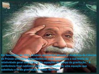 Em Novembro de 1915, Einstein apresentou perante a Academia de Ciências da Prússia uma série de conferências onde apresentou a sua teoria da relatividade geral sob o título "As equações de campo da gravitação." A conferência final culminou com a apresentação de uma equação que substituiu a lei da gravitação de Isaac Newton.