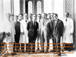 A relação de Einstein com a Física Quântica é bastante interessante. Ele foi o primeiro a afirmar que a teoria quântica era revolucionária. A sua ideia de luz quântica foi um corte com a Física clássica. Em 1909, Einstein sugeriu numa conferência que era necessário encontrar uma forma de entender em conjunto partículas e ondas.
