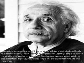 No entanto, em meados dos anos 1920, quando a teoria quântica original foi substituída pela nova mecânica quântica, Einstein discordou da interpretação de Copenhaga porque ela defendia que a realidade era aleatória ou probabilística. Einstein concordava que a Mecânica Quântica era a melhor teoria disponível, mas procurou sempre uma explicação determinista, isto é não-probabilística.
