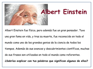 Albert Einstein
Albert Einstein fue físico, pero además fue un gran pensador. Tuvo
una gran fama en vida, y tras su muerte, fue reconocido en todo el
mundo como uno de los grandes genios de la ciencia de todos los
tiempos. Además de sus avances y descubrimientos científicos, muchas
de sus frases son utilizadas en todo el mundo como referentes.
¿Sabrías explicar con tus palabras que significan algunas de ellas?

 