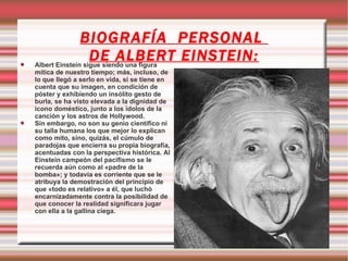 BIOGRAFÍA PERSONAL

                      DE ALBERT EINSTEIN:
    Albert Einstein sigue siendo una figura
    mítica de nuestro tiempo; más, incluso, de
    lo que llegó a serlo en vida, si se tiene en
    cuenta que su imagen, en condición de
    póster y exhibiendo un insólito gesto de
    burla, se ha visto elevada a la dignidad de
    icono doméstico, junto a los ídolos de la
    canción y los astros de Hollywood.
   Sin embargo, no son su genio científico ni
    su talla humana los que mejor lo explican
    como mito, sino, quizás, el cúmulo de
    paradojas que encierra su propia biografía,
    acentuadas con la perspectiva histórica. Al
    Einstein campeón del pacifismo se le
    recuerda aún como al «padre de la
    bomba»; y todavía es corriente que se le
    atribuya la demostración del principio de
    que «todo es relativo» a él, que luchó
    encarnizadamente contra la posibilidad de
    que conocer la realidad significara jugar
    con ella a la gallina ciega.
 
