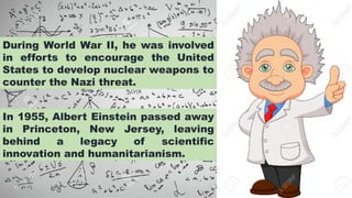 In 1955, Albert Einstein passed away
in Princeton, New Jersey, leaving
behind a legacy of scientific
innovation and humanitarianism.
During World War II, he was involved
in efforts to encourage the United
States to develop nuclear weapons to
counter the Nazi threat.
 