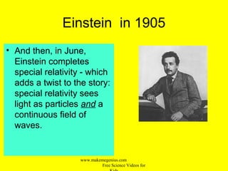 Einstein in 1905
• And then, in June,
Einstein completes
special relativity - which
adds a twist to the story:
special relativity sees
light as particles and a
continuous field of
waves.
www.makemegenius.com
Free Science Videos for
 