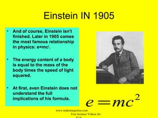 Einstein IN 1905
• And of course, Einstein isn't
finished. Later in 1905 comes
the most famous relationship
in physics: e=mc2
.
• The energy content of a body
is equal to the mass of the
body times the speed of light
squared.
• At first, even Einstein does not
understand the full
implications of his formula. 2
mce =www.makemegenius.com
Free Science Videos for
 