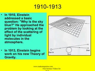 1910-1913
• In 1910, Einstein
addressed a basic
question: "Why is the sky
blue?" He approached the
problem by looking at the
effect of the scattering of
light by individual
molecules in the
atmosphere.
• In 1913, Einstein begins
work on his new Theory of
Gravity.
www.makemegenius.com
Free Science Videos for
 