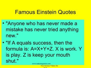 Famous Einstein Quotes
• "Anyone who has never made a
mistake has never tried anything
new."
• "If A equals success, then the
formula is: A=X+Y+Z. X is work. Y
is play. Z is keep your mouth
shut." www.makemegenius.com
Free Science Videos for
 