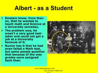 Albert - as a Student
• Einstein knew, from then
on, that he wanted to
teach math and Science at
a University someday.
• The problem was, he
wasn’t a very good test-
taker and could not get a
job at a University
because of it.
• Rumor has it that he had
even failed a Math test,
but some people question
that because of the way
grades were assigned
back then.
www.makemegenius.com
Free Science Videos for
 