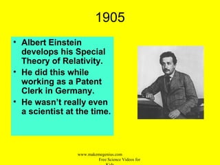 1905
• Albert Einstein
develops his Special
Theory of Relativity.
• He did this while
working as a Patent
Clerk in Germany.
• He wasn’t really even
a scientist at the time.
www.makemegenius.com
Free Science Videos for
 