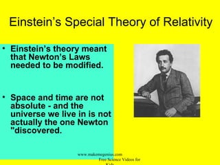 Einstein’s Special Theory of Relativity
• Einstein’s theory meant
that Newton’s Laws
needed to be modified.
• Space and time are not
absolute - and the
universe we live in is not
actually the one Newton
"discovered.
www.makemegenius.com
Free Science Videos for
 