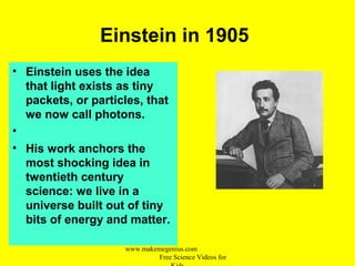 Einstein in 1905
• Einstein uses the idea
that light exists as tiny
packets, or particles, that
we now call photons.
•
• His work anchors the
most shocking idea in
twentieth century
science: we live in a
universe built out of tiny
bits of energy and matter.
www.makemegenius.com
Free Science Videos for
 