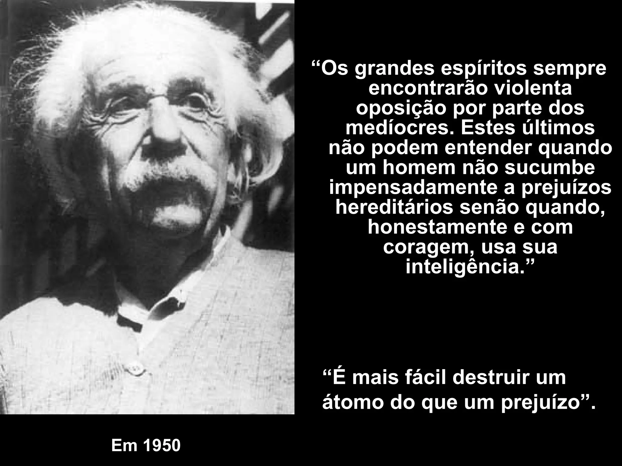Em 1950   “ O s grandes espíritos sempre encontrarão violenta oposição por parte dos medíocres. Estes últimos não podem entender quando um homem não sucumbe impensadamente a prejuízos hereditários senão quando, honestamente e com coragem, usa sua inteligência .” “ É mais fácil destruir um átomo do que um prejuízo”. 