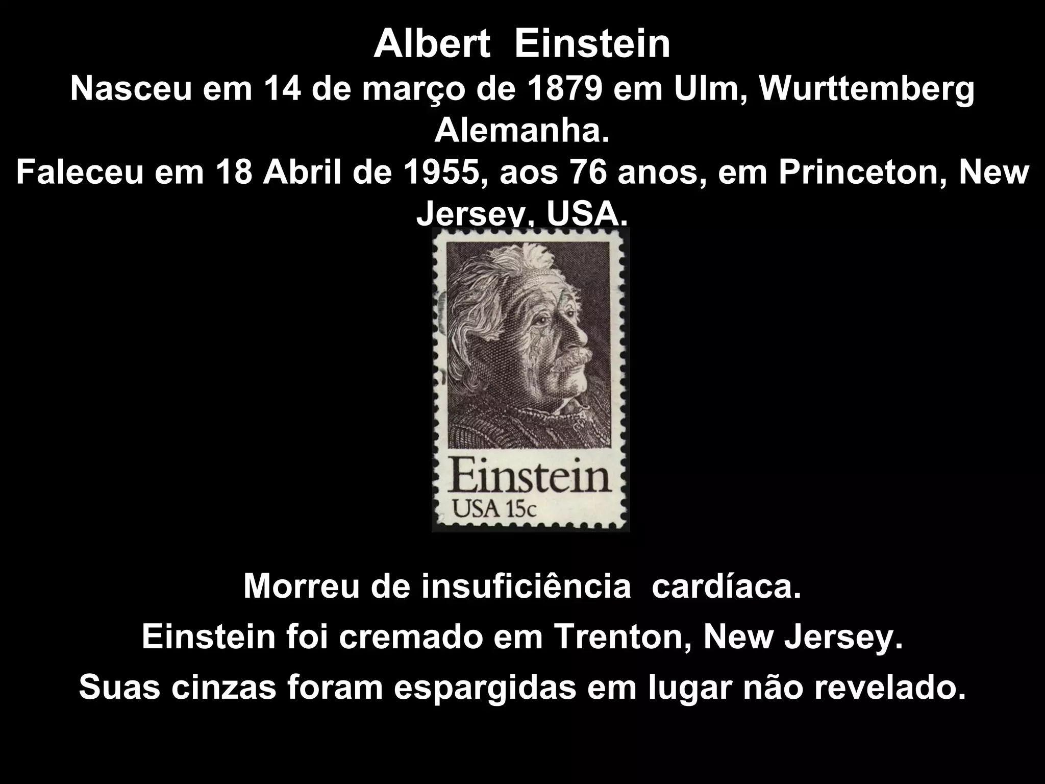 Albert  Einstein Nasceu em 14 de março de 1879 em Ulm, Wurttemberg Alemanha. Faleceu em 18 Abril de 1955, aos 76 anos, em Princeton, New Jersey, USA . Morreu de insuficiência  cardíaca. Einstein foi cremado em Trenton, New Jersey. Suas cinzas foram espargidas em lugar não revelado . 