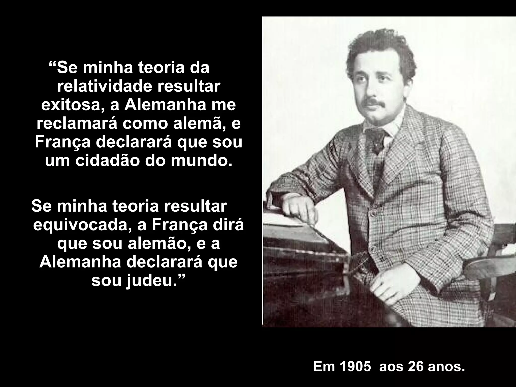 Em 1905  aos 26 anos . “ Se minha teoria da relatividade resultar exitosa, a Alemanha me reclamará como alemã, e França declarará que sou um cidadão do mundo. Se minha teoria resultar equivocada, a França dirá que sou alemão, e a Alemanha declarará que sou judeu .” 