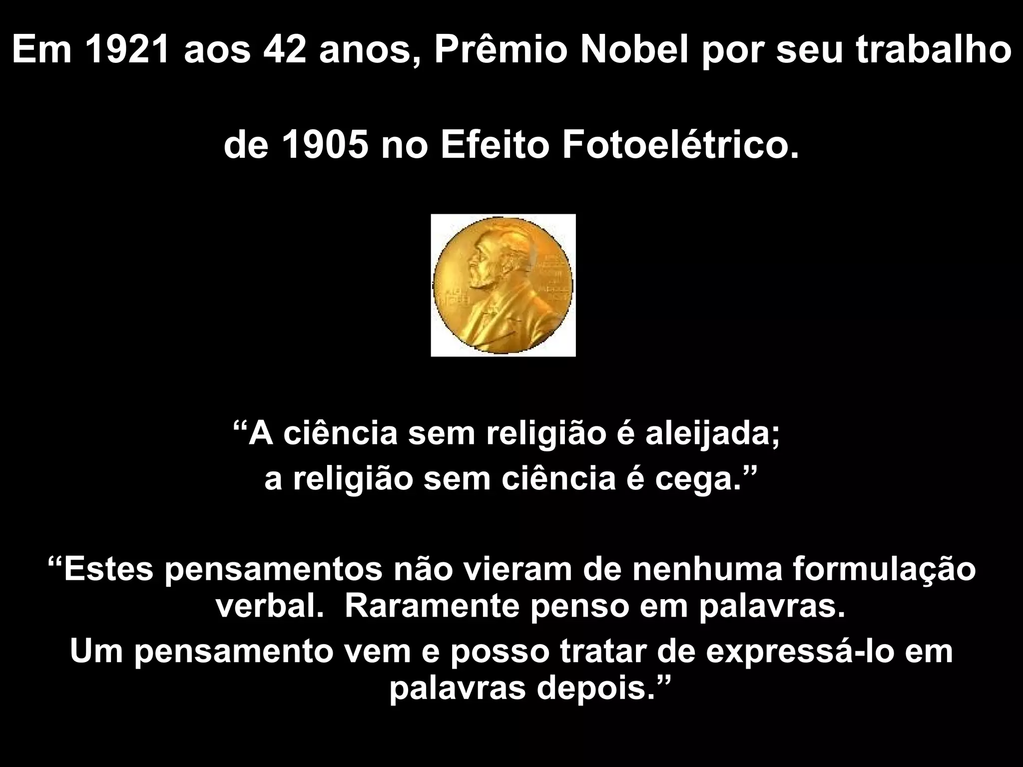 Em 1921 aos 42 anos, Prêmio Nobel por seu trabalho  de 1905 no Efeito Fotoelétrico .   “ A  ciência sem religião é aleijada;  a religião sem ciência é cega.” “ Estes pensamentos não vieram de nenhuma formulação verbal.  Raramente penso em palavras. Um pensamento vem e posso tratar de expressá-lo em palavras depois .” 