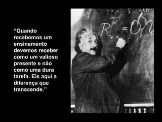 “ Quando recebemos um ensinamento  devemos receber como um valioso presente e não como uma dura tarefa. Eis aqui a diferença que transcende .” 