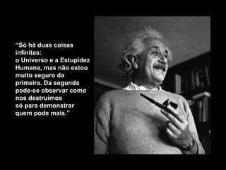 “ Só há duas coisas infinitas: o Universo e a Estupidez Humana, mas não estou muito seguro da primeira. Da segunda pode-se observar como nos destruímos  só para demonstrar quem pode mais .” 