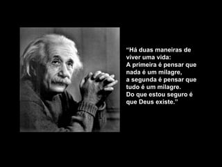 “ Há duas maneiras de viver uma vida:  A primeira é pensar que nada é um milagre,  a segunda é pensar que tudo é um milagre. Do que estou seguro é que Deus existe .” 