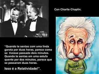 “ Quando  te sentas com uma linda garota por duas horas, parece como se  tivesse passado dois minutos. Quando te sentas em uma estufa quente por dos minutos, parece que se passaram duas horas. Isso é a Relatividade !”. Con Charlie Chaplin. 