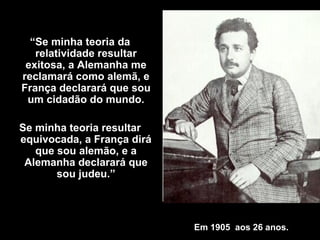 Em 1905  aos 26 anos . “ Se minha teoria da relatividade resultar exitosa, a Alemanha me reclamará como alemã, e França declarará que sou um cidadão do mundo. Se minha teoria resultar equivocada, a França dirá que sou alemão, e a Alemanha declarará que sou judeu .” 