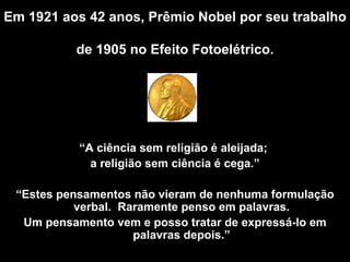 Em 1921 aos 42 anos, Prêmio Nobel por seu trabalho  de 1905 no Efeito Fotoelétrico .   “ A  ciência sem religião é aleijada;  a religião sem ciência é cega.” “ Estes pensamentos não vieram de nenhuma formulação verbal.  Raramente penso em palavras. Um pensamento vem e posso tratar de expressá-lo em palavras depois .” 