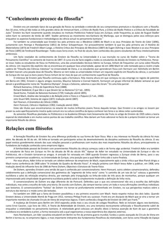 "Conhecimento precoce da filosofia"
        Einstein era um exemplo típico da sua geração de físicos na seriedade e extensão do seu compromisso prematuro e duradouro com a filosofia.
Aos 16 anos, tinha já lido todas as três grandes obras de Immanuel Kant, a Crítica da Razão Pura, a Crítica da Razão Prática e a Crítica da Faculdade do
      6
Juízo. Einstein leu Kant novamente quando estudava no Instituto Politécnico Federal Suíço em Zurique, onde frequentou as aulas de August Stadler
sobre Kant no semestre de Verão de 1897. Stadler pertencia ao movimento neo-Kantiano de Marburgo, que se distinguiu pelos seus esforços para
                                                                                                  7
enquadrar os aspectos fundacionais e metodológicos da ciência actual no pensamento kantiano.
        Foi também na universidade que Einstein leu pela primeira vez a Mecânica (1883) de Mach e os seus Princípios da Teoria do Calor (1896),
juntamente com Parerga e Paralipomena (1851) de Arthur Schopenhauer. Foi provavelmente também lá que leu pela primeira vez A História do
Materialismo (1873) de Friedrich Albert Lange, a História Crítica dos Princípios da Mecânica (1887) de Eugen Dühring e Isaac Newton e os seus Princípios
da Física (1895) de Ferdinand Rosenberger. Todos esses livros eram, no final do século, bem conhecidos dos jovens estudantes de física intelectualmente
ambiciosos.
        Um facto revelador do conhecimento de Einstein da filosofia na Universidade é a sua inscrição no curso de Stadler sobre a "Teoria do
Pensamento Científico" no semestre de Inverno de 1897. O curso era de facto exigido a todos os estudantes da divisão de Einstein no Politécnico. Pense-
se nisso: todos os estudantes de física no Politécnico, uma das universidades técnicas líderes na Europa, tinham de frequentar um curso sobre filosofia
da ciência. Um requisito tão explícito não se encontrava em qualquer boa universidade, apesar de em 1896 Mach ter sido nomeado para a recém-criada
cadeira de "Filosofia das Ciências Indutivas" na Universidade de Viena, e os estudantes que aprenderam física com Hermann von Helmholtz em Berlim
também tiveram uma pesada dose de filosofia. Mesmo se nem todas as universidades tinham um requisito explícito em filosofia da ciência, o curriculum
de Zurique diz-nos que os bons jovens físicos tinham de ter mais do que um conhecimento superficial de filosofia.
        O interesse de Einstein pela filosofia continuou após a formatura. Pela mesma altura em que começou no seu emprego no registo de patentes
em Berna em 1902, Einstein e alguns amigos recentes, Maurice Solovine e Conrad Habicht, formaram um grupo informal de debate semanal ao qual
                                                                                                      8
deram o grandiloquente nome de "Academia Olympia". Graças a Solovine, sabemos o que eles leram. Eis uma lista parcial:
        Richard Avenarius, Crítica da Experiência Pura (1888).
        Richard Dedekind, O que São e o que Devem Ser os Números? (2.ª ed., 1893).
        David Hume, Tratado da Natureza Humana (1739; tradução alemã 1895).
        Ernest Mach, Análise das Sensações e da Relação entre o Físico e o Psíquico (2.ª ed., 1900).
        John Stuart Mill, Sistema de Lógica (1872; tradução alemã 1887).
        Karl Pearson, A Gramática da Ciência (1900).
        Henri Poincaré, Ciência e Hipóteses (1902; tradução alemã 1904).
        Estes são títulos que encontraríamos na estante de muitos brilhantes jovens físicos daquele tempo. Que Einstein e os amigos os lessem por
prazer ou auto-aperfeiçoamento mostra quão comum era na cultura científica da época conhecer tais livros e as ideias neles sustentadas.
        As sementes filosóficas plantadas no Politécnico e na Academia Olímpia iriam brevemente dar fruto no artigo de Einstein de 1905 sobre a teoria
especial da relatividade e em muitos outros pontos do seu trabalho científico. Mas dariam um fruto adicional no facto de o próprio Einstein se tornar um
importante filósofo da ciência.


Relações com filósofos
        A formação filosófica de Einstein fez uma diferença profunda na sua forma de fazer física. Mas o seu interesse na filosofia da ciência foi mais
além. Na década de 30 do séc. XX tinha-se tornado um participante activo do desenvolvimento da disciplina autónoma da filosofia da ciência. O seu
papel evoluiu grandemente através das suas relações pessoais e profissionais com muitos dos mais importantes filósofos da altura, principalmente os
fundadores da tradição conhecida como empirismo lógico.
        A familiaridade pessoal de Einstein com proeminentes filósofos da ciência começou cedo e de forma algo acidental. Friedrich Adler era também
                                                                                9
um estudante de física em Zurique no fim da década de 90 do século XIX. Apesar de Adler ter estudado na Universidade de Zurique e não no
Politécnico, ele e Einstein tornaram-se amigos. A amizade foi renovada em 1909 quando Einstein regressou a Zurique vindo de Berna, para o seu
primeiro compromisso académico, na Universidade de Zurique, uma posição para a qual Adler tinha sido o outro finalista.
        Por essa altura, Adler tinha-se tornado um célebre defensor do empirismo de Mach, especialmente após a árida crítica que Max Planck dirigiu a
Mach numa conferência de 1908 sobre "A Unidade do Quadro do Mundo Físico". A relação próxima com Mach levou Adler a publicar, em 1908, uma
tradução alemã do influente livro de 1906 de Pierre Duhem, Objectivo e Estrutura da Teoria Física.
        De Duhem, aprendeu Einstein uma versão do que é conhecido por convencionalismo. Henri Poincaré, outro célebre convencionalista, defendeu
celebremente que a definição convencional dos geómetras do "segmento de linha recta" como "o caminho de um raio de luz" colocou a geometria
euclidiana a salvo da refutação empírica directa, por exemplo pela triangulação na linha-de-visão de três picos de montanhas, porque qualquer um
impressionado pela simplicidade da geometria euclidiana poderia salvá-la simplesmente mudando a definição de linha recta.
        O convencionalismo de Duhem era algo diferente do de Poincaré. Defendeu que o que era convencional não era a escolha das definições
individuais, mas antes a escolha de toda uma teoria. De acordo com Duhem, são sempre teorias como um todo e nunca afirmações científicas individuais
que testamos. O convencionalismo "holista" de Duhem iria tornar-se profundamente embrenhado em Einstein, na sua perspectiva madura sobre a
estrutura das teorias e o modo como são testadas.
        Foi também em 1909 que a fama de Einstein possibilitou o seu primeiro encontro com Mach. Havia respeito mútuo dos dois lados. Quando
Einstein deixou a Universidade Alemã de Praga em 1912, nomeou Philipp Frank seu sucessor. Frank era um discípulo de Mach que se viria a tornar um
                                                                                                                                  10
importante membro do chamado Círculo de Viena de empiristas lógicos. É bem conhecida a biografia de Einstein de 1947 por Frank.
        A mudança de Einstein para Berlim em 1914 expandiu ainda mais o seu círculo de colegas filosóficos. Nele se incluíam alguns neo-kantianos,
como Ernst Cassirer, cujo livro de 1921, A Teoria da Relatividade de Einstein, era uma tentativa tecnicamente sofisticada e filosoficamente subtil de
enquadrar a relatividade no pensamento kantiano. A relatividade geral colocava um desafio óbvio à famosa asserção de Kant de que a geometria
euclidiana era verdadeira a priori, a forma necessária sob a qual organizamos a nossa experiência dos objectos externos.
        Hans Reichenbach, um líder socialista estudantil em Berlim no fim da primeira guerra mundial, fundou o posto avançado do Círculo de Viena em
Berlim e tornou-se, no empirismo lógico, o mais importante intérprete dos fundamentos filosóficos da relatividade, com livros como Filosofia do Espaço
 