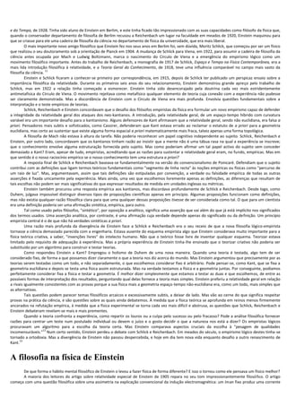 e do Tempo, de 1928. Tinha sido aluno de Einstein em Berlim, e este tinha ficado tão impressionado com as suas capacidades como filósofo da física que,
quando o conservador departamento de filosofia de Berlim recusou a Reichenbach um lugar na faculdade em meados de 1920, Einstein maquinou para
que se criasse para ele uma cadeira de filosofia da ciência no departamento de física da universidade, que era mais liberal.
         O mais importante novo amigo filosófico que Einstein fez nos seus anos em Berlim foi, sem dúvida, Moritz Schlick, que começou por ser um físico
que realizou o seu doutoramento sob a orientação de Planck em 1904. A mudança de Schlick para Viena, em 1922, para assumir a cadeira de filosofia da
ciência antes ocupada por Mach e Ludwig Boltzmann, marca o nascimento do Círculo de Viena e a emergência do empirismo lógico como um
movimento filosófico importante. Antes do trabalho de Reichenbach, a monografia de 1917 de Schlick, Espaço e Tempo na Física Contemporânea, era a
mais lida introdução filosófica à relatividade, e a Teoria Geral do Conhecimento, de 1918, teve uma influência comparável no campo mais vasto da
                      11
filosofia da ciência.
         Einstein e Schlick ficaram a conhecer-se primeiro por correspondência, em 1915, depois de Schlick ter publicado um perspicaz ensaio sobre a
importância filosófica da relatividade. Durante os primeiros seis anos do seu relacionamento, Einstein demonstrou grande apreço pelo trabalho de
Schlick, mas em 1922 a relação tinha começado a esmorecer. Einstein tinha sido desencorajado pela doutrina cada vez mais estridentemente
antimetafísica do Círculo de Viena. O movimento rejeitava como metafísico qualquer elemento de teoria cuja conexão com a experiência não pudesse
ser claramente demonstrada. Mas a discordância de Einstein com o Círculo de Viena era mais profunda. Envolvia questões fundamentais sobre a
interpretação e o teste empíricos de teorias.
         Schlick, Reichenbach e Einstein concordavam que o desafio dos filósofos empiristas da física era formular um novo empirismo capaz de defender
a integridade da relatividade geral dos ataques dos neo-kantianos. A introdução, pela relatividade geral, de um espaço-tempo híbrido com curvatura
variável era um importante desafio para o kantianismo. Alguns defensores de Kant afirmavam que a relatividade geral, sendo não euclidiana, era falsa a
priori. Pensadores mais subtis e sofisticados, como Cassirer, defenderam que Kant estava errado ao reclamar o estatuto de a priori para a geometria
euclidiana, mas certo ao sustentar que existe alguma forma espacial a priori matematicamente mais fraca, talvez apenas uma forma topológica.
         A filosofia de Mach não estava à altura da tarefa. Não poderia reconhecer um papel cognitivo independente ao sujeito. Schlick, Reichenbach e
Einstein, por outro lado, concordavam que os kantianos tinham razão ao insistir que a mente não é uma tábua rasa na qual a experiência se inscreve;
que o conhecimento envolve alguma estruturação fornecida pelo sujeito. Mas como poderiam afirmar um tal papel activo do sujeito sem conceder
demasiado a Kant? Eram, apesar de tudo, empiristas, acreditando que as razões para sustentar a relatividade geral eram, no fundo, empíricas. Mas em
que sentido é o nosso raciocínio empírico se o nosso conhecimento tem uma estrutura a priori?
         A resposta final de Schlick e Reichenbach baseava-se fundamentalmente na versão do convencionalismo de Poincaré. Defendiam que o sujeito
contribui com as definições que ligam termos teóricos fundamentais como "segmento de linha recta" às noções empíricas ou físicas como "percurso de
um raio de luz". Mas, argumentavam, assim que tais definições são estipuladas por convenção, a verdade ou falsidade empírica de todas as outras
asserções é fixada unicamente pela experiência. Mais ainda, uma vez que escolhemos livremente apenas as definições, as diferenças que resultam de
tais escolhas não podem ser mais significativas do que expressar resultados de medida em unidades inglesas ou métricas.
         Einstein também procurou uma resposta empírica aos kantianos, mas discordava profundamente de Schlick e Reichenbach. Desde logo, como
Duhem, julgava impossível distinguir diversos tipos de proposições científicas apenas em princípio. Algumas proposições funcionam como definições,
mas não existia qualquer razão filosófica clara para que uma qualquer dessas proposições tivesse de ser considerada como tal. O que para um cientista
era uma definição poderia ser uma afirmação sintética, empírica, para outro.
         Tal como usado pelos filósofos, "sintético", por oposição a analítico, significa uma asserção que vai além do que já está implícito nos significados
dos termos usados. Uma asserção analítica, por contraste, é uma afirmação cuja verdade depende apenas do significado ou da definição. Um princípio
empirista central é o de que não há verdades sintéticas a priori.
         Uma razão mais profunda da divergência de Einstein face a Schlick e Reichenbach era o seu receio de que a nova filosofia lógico-empirista
tornasse a ciência demasiado parecida com a engenharia. Estava ausente do esquema empirista algo que Einstein considerava muito importante para a
física teórica criativa, a saber, "invenções livres" do intelecto humano. Não que o teórico fosse livre de inventar qualquer esquema. Teorizar estava
limitado pelo requisito de adequação à experiência. Mas a própria experiência de Einstein tinha-lhe ensinado que o teorizar criativo não poderia ser
substituído por um algoritmo para construir e testar teorias.
         Como respondeu Einstein a Kant? Empregou o holismo de Duhem de uma nova maneira. Quando uma teoria é testada, algo tem de ser
considerado fixo, de forma a que possamos dizer claramente o que a teoria nos diz acerca do mundo. Mas Einstein argumentou que precisamente por as
teorias serem testadas como um todo, e não separadamente, o que escolhemos considerar fixo é arbitrário. Pode pensar-se, como Kant, que se fixa a
geometria euclidiana e depois se testa uma física assim estruturada. Mas na verdade testamos a física e a geometria juntas. Por conseguinte, podíamos
perfeitamente considerar fixa a física e testar a geometria. É melhor dizer simplesmente que estamos a testar as duas e que escolhemos, de entre as
possíveis formas de interpretação dos resultados, perguntando qual delas fornece a teoria mais simples. Einstein preferiu a relatividade geral em relação
a rivais igualmente consistentes com as provas porque a sua física mais a geometria espaço-tempo não-euclidiana era, como um todo, mais simples que
as alternativas.
         Tais questões podem parecer temas filosóficos arcaicos e excessivamente subtis, a deixar de lado. Mas vão ao cerne do que significa respeitar
provas na prática da ciência, e são questões sobre as quais ainda debatemos. À medida que a física teórica se aprofunda em reinos menos firmemente
ancorados na refutação empírica, à medida que a física experimental se torna cada vez mais difícil e abstrusa, as questões que Schlick, Reichenbach e
Einstein debateram revelam-se mais e mais prementes.
         Quando a teoria confronta a experiência, como repartir os louros ou a culpa pelo sucesso ou pelo fracasso? Pode a análise filosófica fornecer
razões para centrar um teste num postulado individual ou devem o juízo e o gosto decidir o que a natureza nos está a dizer? Os empiristas lógicos
procuravam um algoritmo para a escolha da teoria certa. Mas Einstein comparava aspectos cruciais da escolha à "pesagem de qualidades
                     12
incomensuráveis." Num certo sentido, Einstein perdeu o debate com Schlick e Reichenbach. Em meados do século, o empirismo lógico destes tinha-se
tornado a ortodoxia. Mas a divergência de Einstein não passou despercebida, e hoje em dia tem nova vida enquanto desafio a outro renascimento de
      13
Kant.


A filosofia na física de Einstein
      De que forma o hábito mental filosófico de Einstein o levou a fazer física de forma diferente? E isso o tornou como ele pensava um físico melhor?
      A maioria dos leitores do artigo sobre relatividade especial de Einstein de 1905 repara no seu tom impressionantemente filosófico. O artigo
começa com uma questão filosófica sobre uma assimetria na explicação convencional da indução electromagnética: um íman fixo produz uma corrente
 