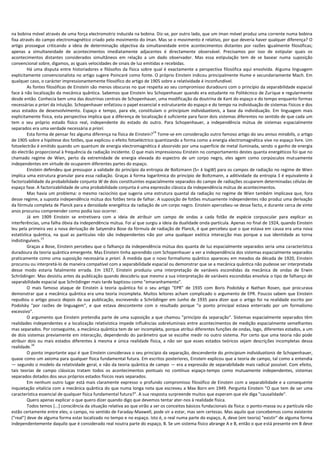 na bobina móvel através de uma força electromotriz induzida na bobina. Diz-se, por outro lado, que um íman móvel produz uma corrente numa bobina
fixa através do campo electromagnético criado pelo movimento do íman. Mas se o movimento é relativo, por que deveria haver qualquer diferença? O
artigo prossegue criticando a ideia de determinação objectiva da simultaneidade entre acontecimentos distantes por razões igualmente filosóficas;
apenas a simultaneidade de acontecimentos imediatamente adjacentes é directamente observável. Precisamos por isso de estipular quais os
acontecimentos distantes considerados simultâneos em relação a um dado observador. Mas essa estipulação tem de se basear numa suposição
convencional sobre, digamos, as iguais velocidades de sinais de luz emitidas e recebidas.
         Há uma disputa entre historiadores e filósofos da física sobre qual é exactamente a perspectiva filosófica aqui envolvida. Alguma linguagem
explicitamente convencionalista no artigo sugere Poincaré como fonte. O próprio Einstein indicou principalmente Hume e secundariamente Mach. Em
qualquer caso, o carácter impressionantemente filosófico do artigo de 1905 sobre a relatividade é inconfundível.
         As fontes filosóficas de Einstein são menos obscuras no que respeita ao seu compromisso duradouro com o princípio da separabilidade espacial
face à não localização da mecânica quântica. Sabemos que Einstein leu Schopenhauer quando era estudante no Politécnico de Zurique e regularmente
desde então. Conhecia bem uma das doutrinas centrais de Schopenhauer, uma modificação da doutrina de Kant do espaço e do tempo enquanto formas
necessárias a priori da intuição. Schopenhauer enfatizou o papel essencial e estruturante do espaço e do tempo na individuação de sistemas físicos e dos
seus estados de desenvolvimento. Espaço e tempo, para ele, constituíam o principium individuationis, a base da individuação. Em linguagem mais
explicitamente física, esta perspectiva implica que a diferença de localização é suficiente para fazer dois sistemas diferentes no sentido de que cada um
tem o seu próprio estado físico real, independente do estado do outro. Para Schopenhauer, a independência mútua de sistemas espacialmente
separados era uma verdade necessária a priori.
                                                                           14
         Esta forma de pensar fez alguma diferença na física de Einstein? Tome-se em consideração outro famoso artigo do seu annus mirabilis, o artigo
de 1905 sobre a hipótese dos fotões, que explicou o efeito fotoeléctrico quantizando a forma como a energia electromagnética vive no espaço livre. Um
fotoelectrão é emitido quando um quantum de energia electromagnética é absorvido por uma superfície de metal iluminada, sendo o ganho de energia
do electrão proporcional à frequência da radiação incidente. O que mais impressionou Einstein no comportamento destes quanta energéticos foi que no
chamado regime de Wien, perto da extremidade de energia elevada do espectro de um corpo negro, eles agem como corpúsculos mutuamente
independentes em virtude de ocuparem diferentes partes do espaço.
         Einstein defendeu que pressupor a validade do princípio da entropia de Boltzmann (S= k logW) para os campos de radiação no regime de Wien
implica uma estrutura granular para essa radiação. Graças à forma logarítmica do princípio de Boltzmann, a aditividade da entropia S é equivalente à
factorizabilidade da probabilidade conjunta W de dois constituintes espacialmente separados do campo de radiações ocuparem determinadas células de
espaço fase. A factorizabilidade de uma probabilidade conjunta é uma expressão clássica da independência mútua de acontecimentos.
         Mas havia um problema: o mesmo raciocínio que sugeria uma estrutura quantal da radiação no regime de Wien também implicava que, fora
desse regime, a suposta independência mútua dos fotões teria de falhar. A suposição de fotões mutuamente independentes não produz uma derivação
da fórmula completa de Planck para a densidade energética da radiação de um corpo negro. Einstein apercebeu-se desse facto, e durante cerca de vinte
anos procurou compreender como podia isso ocorrer.
         Já em 1909 Einstein se entretivera com a ideia de atribuir um campo de ondas a cada fotão de espécie corpuscular para explicar as
interferências, uma falha óbvia da independência mútua. Foi aí que surgiu a ideia da dualidade onda-partícula. Apenas no final de 1924, quando Einstein
leu pela primeira vez a nova derivação de Satyendra Bose da fórmula de radiação de Planck, é que percebeu que o que estava em causa era uma nova
estatística quântica, na qual as partículas não são independentes não por uma qualquer exótica interacção mas porque a sua identidade as torna
                 15
indistinguíveis.
         Graças a Bose, Einstein percebeu que o falhanço da independência mútua dos quanta de luz espacialmente separados seria uma característica
duradoura da teoria quântica emergente. Mas Einstein tinha aprendido com Schopenhauer a ver a independência dos sistemas espacialmente separados
praticamente como uma suposição necessária a priori. À medida que o novo formalismo quântico apareceu em meados da década de 1920, Einstein
procurou ou interpretá-lo de maneira compatível com a separabilidade espacial ou demonstrar que se a mecânica quântica não pudesse ser interpretada
desse modo estaria fatalmente errada. Em 1927, Einstein produziu uma interpretação de variáveis escondidas da mecânica de ondas de Erwin
Schrödinger. Mas desistiu antes da publicação quando descobriu que mesmo a sua interpretação de variáveis escondidas envolvia o tipo de falhanço de
separabilidade espacial que Schrödinger mais tarde baptizou como "emaranhamento".
         O mais famoso ataque de Einstein à teoria quântica foi o seu artigo "EPR" de 1935 com Boris Podolsky e Nathan Rosen, que procurava
demonstrar que a mecânica quântica era uma teoria incompleta. Muitos leitores acham complicado o argumento de EPR. Poucos sabem que Einstein
repudiou o artigo pouco depois da sua publicação, escrevendo a Schrödinger em Junho de 1935 para dizer que o artigo foi na realidade escrito por
Podolsky "por razões de linguagem", e que estava descontente com o resultado porque "o ponto principal estava enterrado por um formalismo
excessivo".
         O argumento que Einstein pretendia parte de uma suposição a que chamou "princípio da separação". Sistemas espacialmente separados têm
realidades independentes e a localização relativística impede influências sobreluminais entre acontecimentos de medição espacialmente semelhantes
mas separados. Por conseguinte, a mecânica quântica tem de ser incompleta, porque atribui diferentes funções de ondas, logo, diferentes estados, a um
de dois sistemas previamente em interacção, dependendo do parâmetro que se escolhe medir no outro sistema. Por certo que uma teoria não pode
atribuir dois ou mais estados diferentes à mesma e única realidade física, a não ser que esses estados teóricos sejam descrições incompletas dessa
           16
realidade.
         O ponto importante aqui é que Einstein considerava o seu princípio da separação, descendente do principium individuationis de Schopenhauer,
quase como um axioma para qualquer física fundamental futura. Em escritos posteriores, Einstein explicou que a teoria de campo, tal como a entendia
— segundo o modelo da relatividade geral, e não da teoria quântica de campo — era a expressão de separabilidade mais radical possível. Com efeito,
tais teorias de campo clássicas tratam todos os acontecimentos pontuais no contínuo espaço-tempo como mutuamente independentes, sistemas
separados dotados dos seus próprios estados físicos reais separados.
         Em nenhum outro lugar está mais claramente expresso o profundo compromisso filosófico de Einstein com a separabilidade e a consequente
inquietação vitalícia com a mecânica quântica do que numa longa nota que escreveu a Max Born em 1949. Pergunta Einstein "O que tem de ser uma
característica essencial de qualquer física fundamental futura?". A sua resposta surpreende muitos que esperam que ele diga "causalidade".
         Quero apenas explicar o que quero dizer quando digo que devemos tentar ater-nos à realidade física.
         Todos temos [...] consciência da situação relativa ao que virão a ser os conceitos básicos fundacionais da física: o ponto-massa ou a partícula não
estão certamente entre eles; o campo, no sentido de Faraday-Maxwell, pode vir a estar, mas sem certezas. Mas aquilo que concebemos como existente
("real") deve de alguma forma estar localizado no tempo e no espaço. Isto é, o real numa parte do espaço, A, deve (em teoria) "existir" de alguma forma
independentemente daquilo que é considerado real noutra parte do espaço, B. Se um sistema físico abrange A e B, então o que está presente em B deve
 