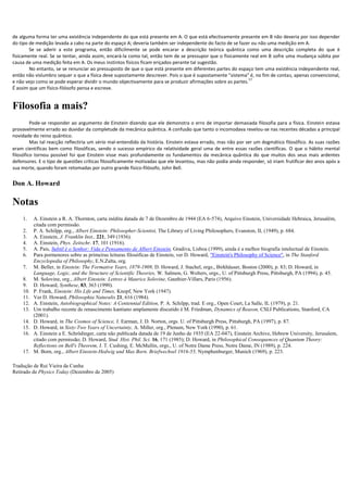 de alguma forma ter uma existência independente do que está presente em A. O que está efectivamente presente em B não deveria por isso depender
do tipo de medição levada a cabo na parte do espaço A; deveria também ser independente do facto de se fazer ou não uma medição em A.
        Se se aderir a este programa, então dificilmente se pode encarar a descrição teórica quântica como uma descrição completa do que é
fisicamente real. Se se tentar, ainda assim, encará-la como tal, então tem de se pressupor que o fisicamente real em B sofre uma mudança súbita por
causa de uma medição feita em A. Os meus instintos físicos ficam eriçados perante tal sugestão.
        No entanto, se se renunciar ao pressuposto de que o que está presente em diferentes partes do espaço tem uma existência independente real,
então não vislumbro sequer o que a física deve supostamente descrever. Pois o que é supostamente "sistema" é, no fim de contas, apenas convencional,
                                                                                                            17
e não vejo como se pode esperar dividir o mundo objectivamente para se produzir afirmações sobre as partes.
É assim que um físico-filósofo pensa e escreve.


Filosofia a mais?
         Pode-se responder ao argumento de Einstein dizendo que ele demonstra o erro de importar demasiada filosofia para a física. Einstein estava
provavelmente errado ao duvidar da completude da mecânica quântica. A confusão que tanto o incomodava revelou-se nas recentes décadas a principal
novidade do reino quântico.
         Mas tal reacção reflectiria um sério mal-entendido da história. Einstein estava errado, mas não por ser um dogmático filosófico. As suas razões
eram científicas bem como filosóficas, sendo o sucesso empírico da relatividade geral uma de entre essas razões científicas. O que o hábito mental
filosófico tornou possível foi que Einstein visse mais profundamente os fundamentos da mecânica quântica do que muitos dos seus mais ardentes
defensores. E o tipo de questões críticas filosoficamente motivadas que ele levantou, mas não podia ainda responder, só iriam frutificar dez anos após a
sua morte, quando foram retomadas por outro grande físico-filósofo, John Bell.


Don A. Howard

Notas
    1.    A. Einstein a R. A. Thornton, carta inédita datada de 7 de Dezembro de 1944 (EA 6-574), Arquivo Einstein, Universidade Hebraica, Jerusalém,
          citada com permissão.
    2.    P. A. Schilpp, org., Albert Einstein: Philosopher-Scientist, The Library of Living Philosophers, Evanston, IL (1949), p. 684.
    3.    A. Einstein, J. Franklin Inst., 221, 349 (1936).
    4.    A. Einstein, Phys. Zeitschr. 17, 101 (1916).
    5.    A. Pais, Subtil é o Senhor: Vida e Pensamento de Albert Einstein, Gradiva, Lisboa (1999), ainda é a melhor biografia intelectual de Einstein.
    6.    Para pormenores sobre as primeiras leituras filosóficas de Einstein, ver D. Howard, "Einstein's Philosophy of Science", in The Stanford
          Encyclopedia of Philosophy, E.N.Zalta, org.
    7.    M. Beller, in Einstein: The Formative Years, 1879-1909, D. Howard, J. Stachel, orgs., Birkhäuser, Boston (2000), p. 83; D. Howard, in
          Language, Logic, and the Structure of Scientific Theories, W. Salmon, G. Wolters, orgs., U. of Pittsburgh Press, Pittsburgh, PA (1994), p. 45.
    8.    M. Solovine, org., Albert Einstein: Lettres à Maurice Solovine, Gauthier-Villars, Paris (1956).
    9.    D. Howard, Synthese, 83, 363 (1990).
    10.   P. Frank, Einstein: His Life and Times, Knopf, New York (1947).
    11.   Ver D. Howard, Philosophia Naturalis 21, 616 (1984).
    12.   A. Einstein, Autobiographical Notes: A Centennial Edition, P. A. Schilpp, trad. E org., Open Court, La Salle, IL (1979), p. 21.
    13.   Um trabalho recente de renascimento kantiano amplamente discutido é M. Friedman, Dynamics of Reason, CSLI Publications, Stanford, CA
          (2001).
    14.   D. Howard, in The Cosmos of Science, J. Earman, J. D. Norton, orgs. U. of Pittsburgh Press, Pittsburgh, PA (1997), p. 87.
    15.   D. Howard, in Sixty-Two Years of Uncertainty, A. Miller, org., Plenum, New York (1990), p. 61.
    16.   A. Einstein a E. Schrödinger, carta não publicada datada de 19 de Junho de 1935 (EA 22-047), Einstein Archive, Hebrew University, Jerusalem,
          citado com permissão; D. Howard, Stud. Hist. Phil. Sci. 16, 171 (1985); D. Howard, in Philosophical Consequences of Quantum Theory:
          Reflections on Bell's Theorem, J. T. Cushing, E. McMullin, orgs., U. of Notre Dame Press, Notre Dame, IN (1989), p. 224.
    17.   M. Born, org., Albert Einstein-Hedwig und Max Born. Briefwechsel 1916-55, Nymphenburger, Munich (1969), p. 223.

Tradução de Rui Vieira da Cunha
Retirado de Physics Today (Dezembro de 2005)
 