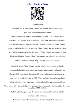 Albert Einstien Essay
Albert Einstein
My report will be about Albert Einstein and what his life was about. Also
what kinds of theories he thought about.
Albert Einstein lived between the years of (1879–1905). His life began when
he was born in Prinstone, New Jersey in 1879, March 14. Albert Einstein was born
with bright brown eyes, round cheeks, and a little bit of black hair. Albert Einstein
started school when he was five years–old. Albert Einstein was Jewish, but still went
to a Catholic Elementary School. The name of Albert Einstein parents were Herman
Einstein and Pauline Einstein. Albert's parents were not strict with him. Albert's
parents were scared because Albert was not...show more content...
2.
After high school, Albert Einstein enrolled in Polytechnic Institute in Zurich,
Switzerland when he was seventeen years of age. Albert studied mathematics and
physics which the professor did not like. However, Albert continued to study very
hard while he attended college. In 1900, Albert graduated from college, and was
asked to join the physic department but Albert denied the request. After college,
Albert moved to Switzerland where he became a citizen. He stayed in Switzerland for three years
where he met Mileva Maric.
In 1903, after they got very well acquainted, both decided to get married. His
marriage produced to sons.
World War I caused Alberts separation from his family. With time on his
 