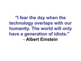 "I fear the day when the
technology overlaps with our
humanity. The world will only
have a generation of idiots."  
        - Albert Einstein
 