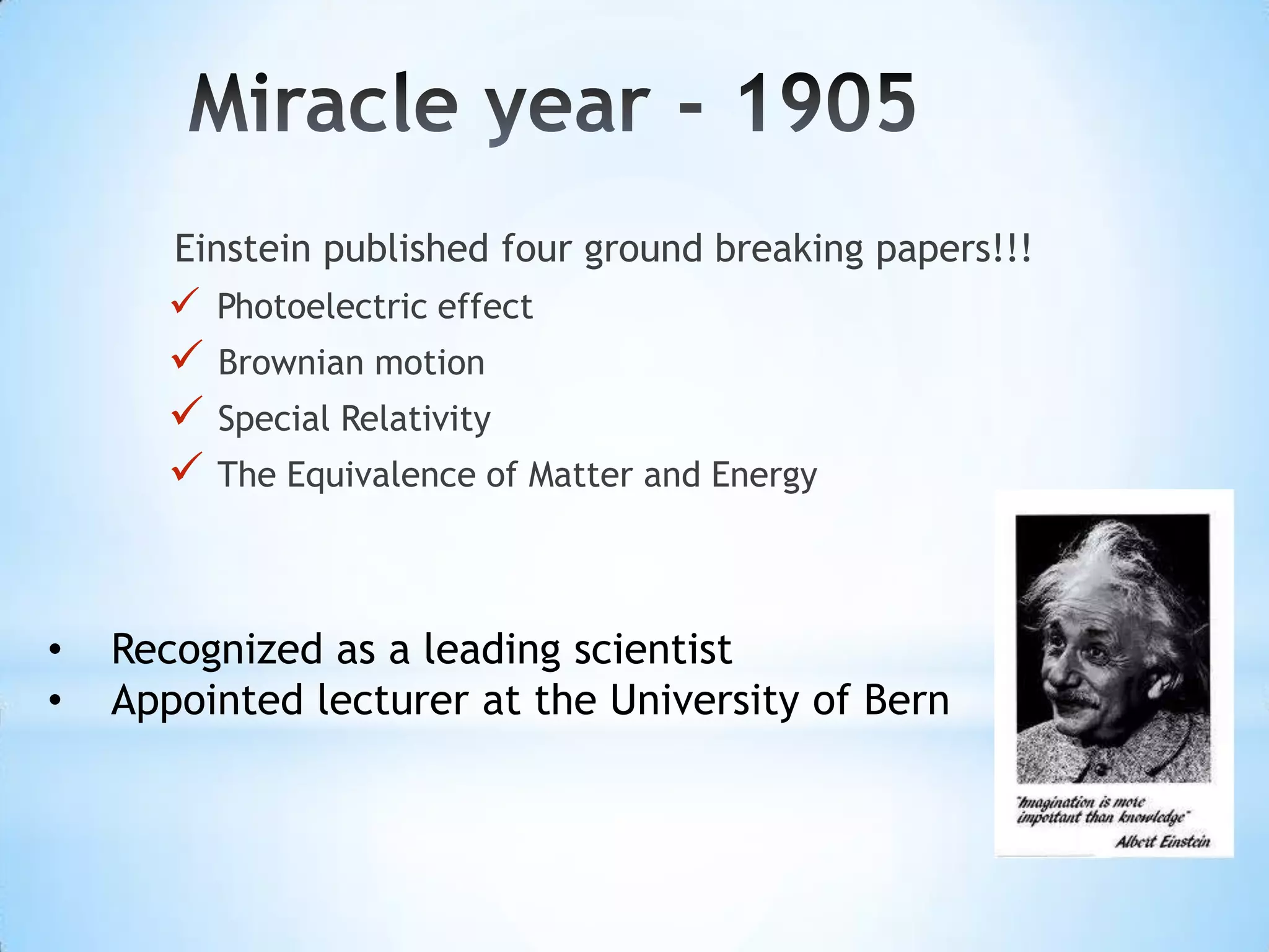 Einstein published four ground breaking papers!!!
       Photoelectric effect
       Brownian motion
       Special Relativity
       The Equivalence of Matter and Energy


•   Recognized as a leading scientist
•   Appointed lecturer at the University of Bern
 