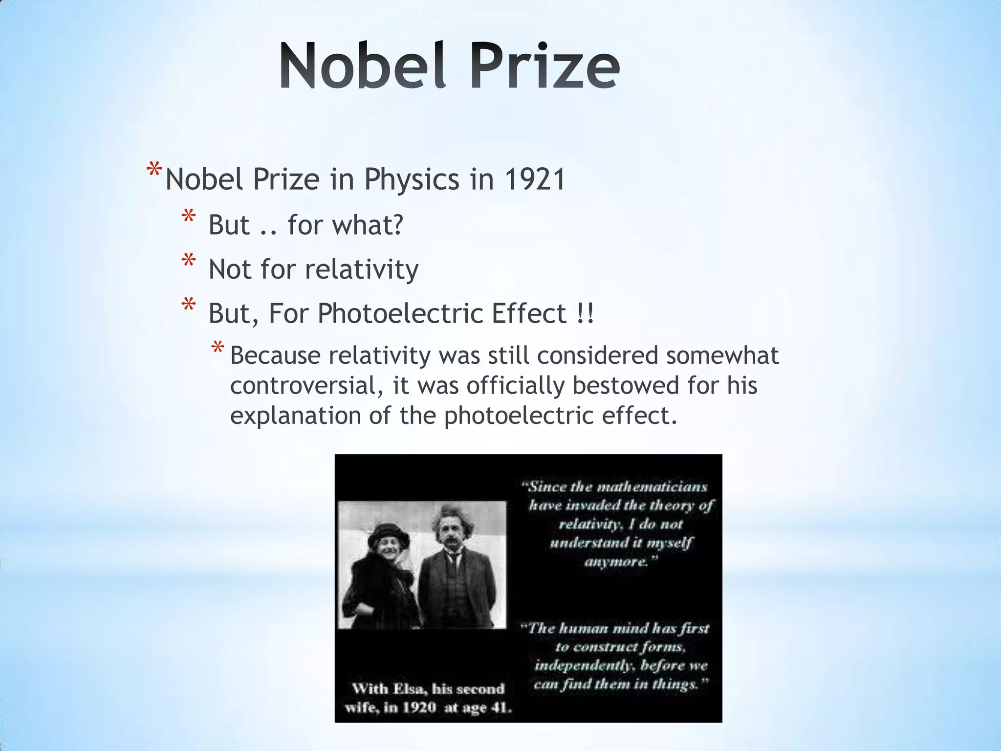 * Nobel Prize in Physics in 1921
  *   But .. for what?
  *   Not for relativity
  *   But, For Photoelectric Effect !!
      * Because relativity was still considered somewhat
       controversial, it was officially bestowed for his
       explanation of the photoelectric effect.
 