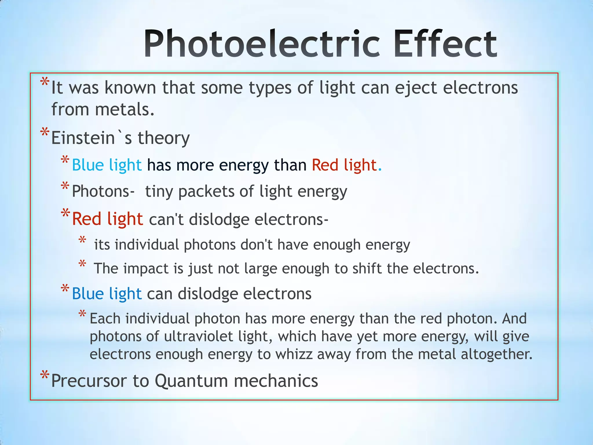 * It was known that some types of light can eject electrons
 from metals.
* Einstein`s theory
  * Blue light has more energy than Red light.
  * Photons- tiny packets of light energy
  * Red light can't dislodge electrons-
    *   its individual photons don't have enough energy
    *   The impact is just not large enough to shift the electrons.
  * Blue light can dislodge electrons
    * Each individual photon has more energy than the red photon. And
        photons of ultraviolet light, which have yet more energy, will give
        electrons enough energy to whizz away from the metal altogether.
* Precursor to Quantum mechanics
 