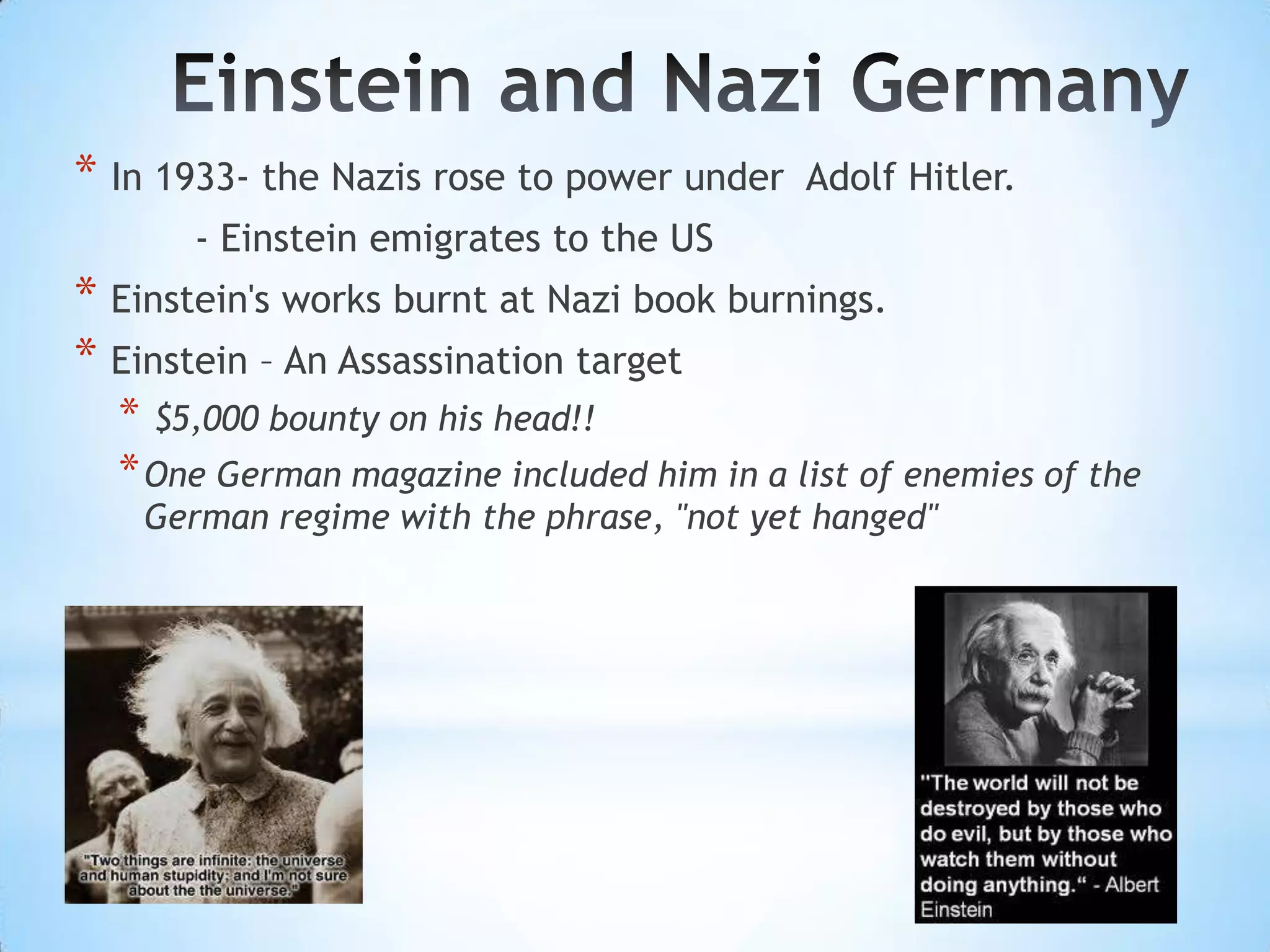 * In 1933- the Nazis rose to power under   Adolf Hitler.
       - Einstein emigrates to the US
* Einstein's works burnt at Nazi book burnings.
* Einstein – An Assassination target
  * $5,000 bounty on his head!!
  * One German magazine included him in a list of enemies of the
    German regime with the phrase, "not yet hanged"
 