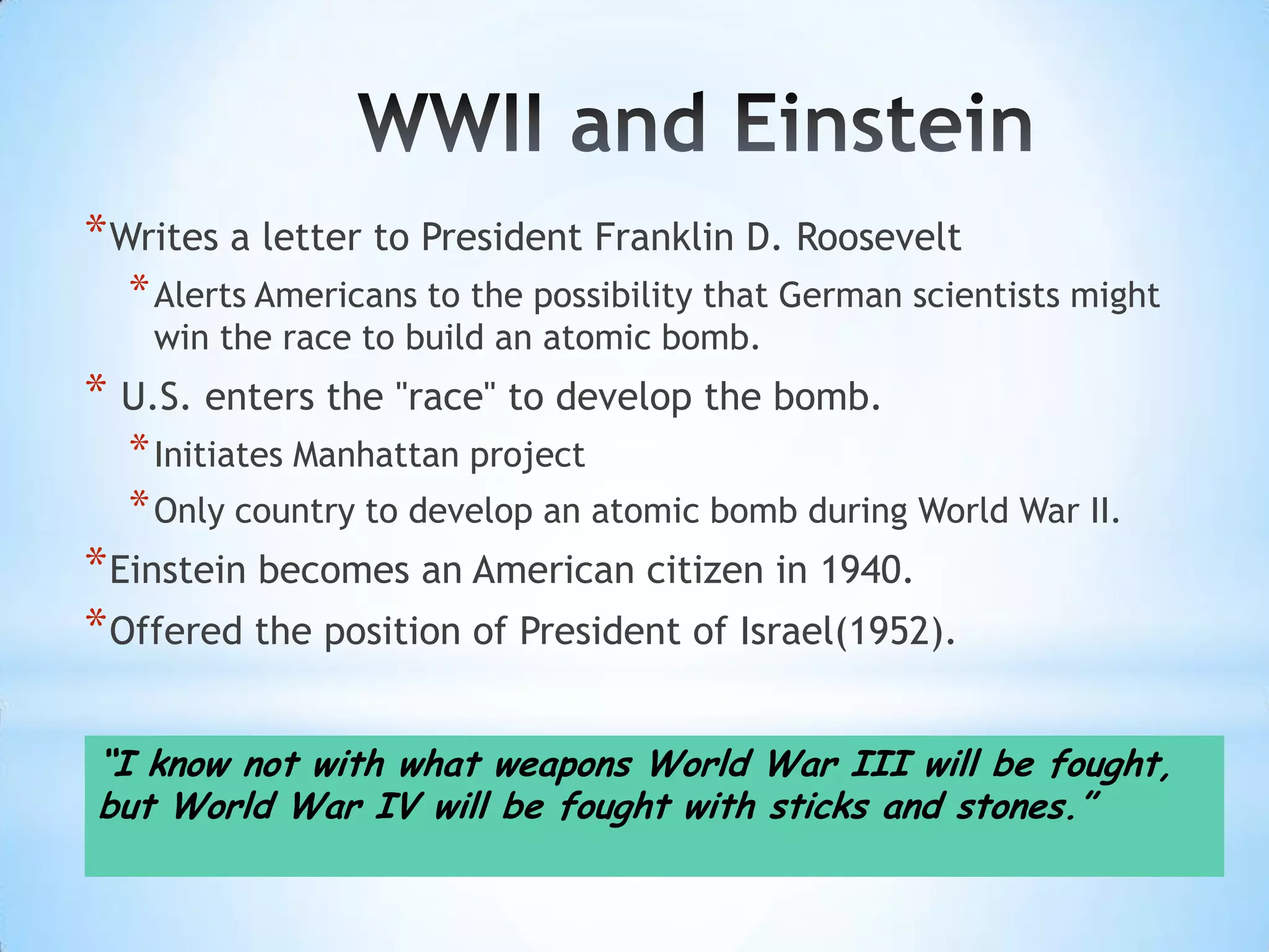 * Writes a letter to President Franklin D. Roosevelt
  * Alerts Americans to the possibility that German scientists might
    win the race to build an atomic bomb.
* U.S. enters the "race" to develop the bomb.
  * Initiates Manhattan project
  * Only country to develop an atomic bomb during World War II.
* Einstein becomes an American citizen in 1940.
* Offered the position of President of Israel(1952).

“I know not with what weapons World War III will be fought,
but World War IV will be fought with sticks and stones.”
 